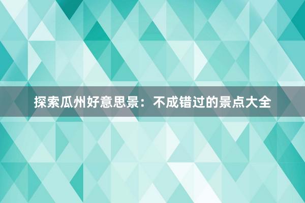 探索瓜州好意思景：不成错过的景点大全